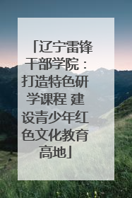 辽宁雷锋干部学院：打造特色研学课程 建设青少年红色文化教育高地