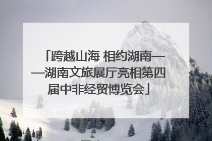 跨越山海 相约湖南——湖南文旅展厅亮相第四届中非经贸博览会