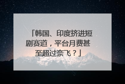 韩国、印度挤进短剧赛道，平台月费甚至超过奈飞？