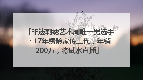 非遗刺绣艺术周唯一男选手：17年绣龄家传三代，年销200万，将试水直播