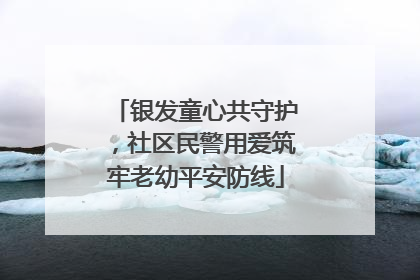 银发童心共守护，社区民警用爱筑牢老幼平安防线