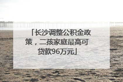 长沙调整公积金政策，二孩家庭最高可贷款96万元