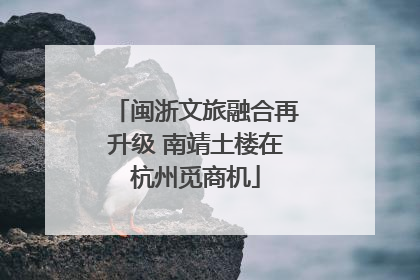 闽浙文旅融合再升级 南靖土楼在杭州觅商机