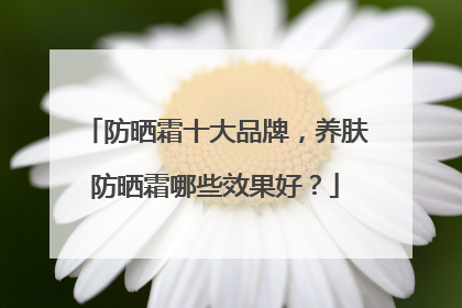 防晒霜十大品牌，养肤防晒霜哪些效果好？