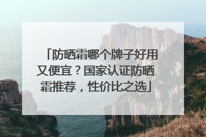 防晒霜哪个牌子好用又便宜？国家认证防晒霜推荐，性价比之选