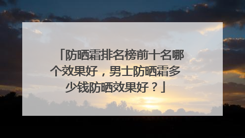 防晒霜排名榜前十名哪个效果好，男士防晒霜多少钱防晒效果好？