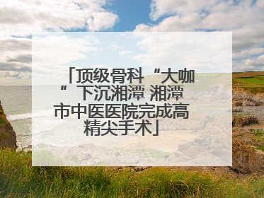 顶级骨科“大咖”下沉湘潭 湘潭市中医医院完成高精尖手术