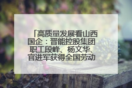 高质量发展看山西国企：晋能控股集团职工段峰、杨文华、官进军获得全国劳动模范荣誉称号