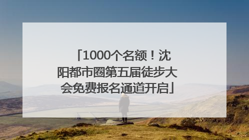 1000个名额！沈阳都市圈第五届徒步大会免费报名通道开启