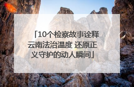 10个检察故事诠释云南法治温度 还原正义守护的动人瞬间