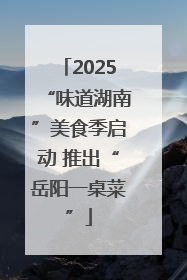 2025“味道湖南”美食季启动 推出“岳阳一桌菜”