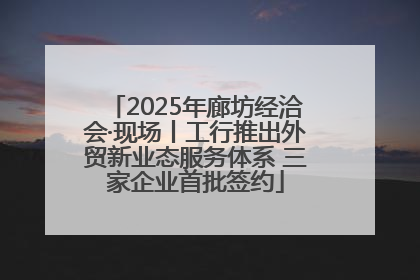 2025年廊坊经洽会·现场丨工行推出外贸新业态服务体系 三家企业首批签约