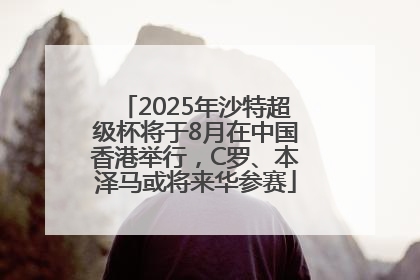 2025年沙特超级杯将于8月在中国香港举行，C罗、本泽马或将来华参赛