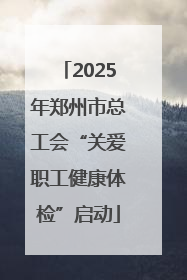 2025年郑州市总工会“关爱职工健康体检”启动