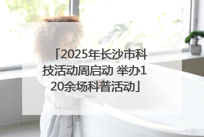 2025年长沙市科技活动周启动 举办120余场科普活动