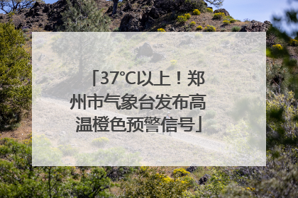 37℃以上！郑州市气象台发布高温橙色预警信号