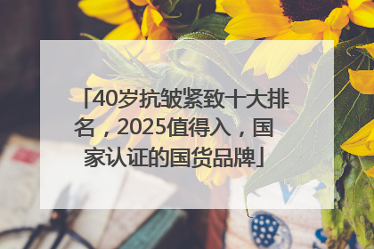 40岁抗皱紧致十大排名，2025值得入，国家认证的国货品牌