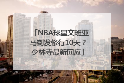 NBA球星文班亚马剃发修行10天？少林寺最新回应